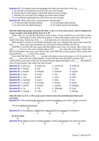 Question 39: It is implied in the last paragraph that when you learn later in life, you ______.
  A. are not able to concentrate as well as when you were younger
  B. should expect to take longer to learn than when you were younger
  C. find that you can recall a lot of things you learnt when younger
  D. can sometimes understand more than when you were younger
Question 40: What is the writer’s main purpose in the passage?
  A. To describe adult learning methods.             B. To encourage adult learning.
  C. To show how fast adult learning is.             D. To explain reasons for learning.

Read the following passage and mark the letter A, B, C, or D on your answer sheet to indicate the
correct word for each of the blanks from 41 to 50.
   Wind, water, air, ice and heat all work to cause erosion. As the wind blows over the land, it often
(41)______ small grains of sand. When these grains of sand strike against solid rocks, the rocks are
slowly worn away. In this way, (42)______ very hard rocks are worn away by the wind.
   When particles of rocks or soil became loosened in any way, running water carries them down the
(43)______. Some rocks and soil particles are carried into streams and then into the sea.
   Land that is covered with trees, grass and other plants wears away very slowly, and so loses very
(44)______ of its soil. The roots of plants help to (45)______ the rocks and soil in place. Water that
falls on grasslands runs away more slowly than water that falls on bare ground. Thus, forests and
grasslands (46)______ to slow down erosion.
   Even where the land is (47)______ covered with plants, some erosion goes on. In the spring, the
(48)______ snow turns into a large quantity of water that then runs downhill in streams. (49)______ a
stream carries away some of the soil, the stream bed gets deeper and deeper. (50)______ thousands of
years of such erosion, wide valleys are often formed.
Question 41: A. picks up        B. cleans out         C. carries out       D. holds up
Question 42: A. though          B. still              C. such              D. even
Question 43: A. borders         B. hillsides          C. backside          D. topside
Question 44: A. large           B. much               C. few               D. little
Question 45: A. stay            B. back               C. store             D. hold
Question 46: A. facilitate      B. assist             C. help              D. aid
Question 47: A. scarcely        B. strongly           C. thickly           D. thinly
Question 48: A. melted          B. formed             C. melting           D. building
Question 49: A. As              B. Till               C. Although          D. Until
Question 50: A. Among           B. After              C. In                D. During

Mark the letter A, B, C, or D on your answer sheet to show the underlined part that needs
correction.
Question 51: After analyzing the steep rise in profits according to your report, it was convinced
                                     A                     B                      C
    that your analyses were correct.
                       D
Question 52: In my judgment, I think Hem is the best physicist among the scientists of
                                  A               B                C
   the SEA region.
          D
Question 53: In order no money would be wasted, we had to account for every penny we spent.
                 A                         B                       C                    D




                                                                               Trang 4/7 - Mã đề thi 857
 