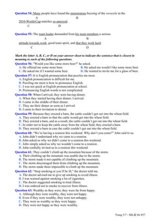 Question 54: Many people have found the monotonous buzzing of the vuvuzela in the
              A                            B
  2010-World-Cup matches so annoyed.
        C                      D

Question 55: The team leader demanded from his team members a serious
                     A                                  B
  attitude towards work, good team spirit, and that they work hard.
            C                                           D

Mark the letter A, B, C, or D on your answer sheet to indicate the sentence that is closest in
meaning to each of the following questions.
Question 56: "Would you like some more beer?" he asked.
  A. He offered me some more beer.                   B. He asked me would I like some more beer.
  C. He asked me if I wanted some beer.              D. He wanted to invite me for a glass of beer.
Question 57: It is English pronunciation that puzzles me most.
  A. English pronunciation is difficult for me.
  B. Puzzling me most is how to pronounce English.
  C. I was not quick at English pronunciation at school.
  D. Pronouncing English words is not complicated.
Question 58: When I arrived, they were having dinner.
  A. When they started having their dinner, I arrived.
  B. I came in the middle of their dinner.
  C. They ate their dinner as soon as I arrived.
  D. I came to their invitation to dinner.
Question 59: Because they erected a barn, the cattle couldn’t get out into the wheat field.
  A. They erected a barn so that the cattle would get into the wheat field.
  B. They erected a barn, and as a result, the cattle couldn’t get out into the wheat field.
  C. In order not to keep the cattle away from the wheat field, they erected a barn.
  D. They erected a barn in case the cattle couldn’t get out into the wheat field.
Question 60: “We’re having a reunion this weekend. Why don’t you come?” John said to us.
  A. John didn’t understand why we came to a reunion.
  B. John asked us why we didn’t come to a reunion this weekend.
  C. John simply asked us why we wouldn’t come to a reunion.
  D. John cordially invited us to a reunion this weekend.
Question 61: They couldn’t climb up the mountain because of the storm.
  A. Their climbing up the mountain was unable due to the storm.
  B. The storm made it not capable of climbing up the mountain.
  C. The storm discouraged them from climbing up the mountain.
  D. The storm made them impossible to climb up the mountain.
Question 62: “Stop smoking or you’ll be ill,” the doctor told me.
  A. The doctor advised me to give up smoking to avoid illness.
  B. I was warned against smoking a lot of cigarettes.
  C. The doctor suggested smoking to treat illness.
  D. I was ordered not to smoke to recover from illness.
Question 63: Wealthy as they were, they were far from happy.
  A. Although they were wealthy, they were not happy.
  B. Even if they were wealthy, they were not unhappy.
  C. They were as wealthy as they were happy.
  D. They were not happy as they were wealthy.


                                                                               Trang 5/7 - Mã đề thi 857
 
