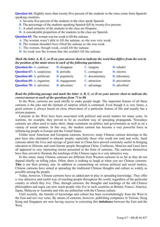 Question 64: Slightly more than twenty-five percent of the students in the class come from Spanish-
speaking countries.
   A. Seventy-five percent of the students in the class speak Spanish.
   B. The percentage of the students speaking Spanish fell by twenty-five percent.
   C. A small minority of the students in the class are Hispanic.
   D. A considerable proportion of the students in the class are Spanish.
Question 65: The woman was too weak to lift the suitcase.
   A. The woman wasn’t able to lift the suitcase, so she was very weak.
   B. The woman shouldn't have lifted the suitcase as she was weak.
   C. The woman, though weak, could lift the suitcase.
   D. So weak was the woman that she couldn't lift the suitcase.

Mark the letter A, B, C, or D on your answer sheet to indicate the word that differs from the rest in
the position of the main stress in each of the following questions.
Question 66: A. continue         B. disappear         C. imagine          D. inhabit
Question 67: A. suspicious       B. periodic          C. contagious       D. electric
Question 68: A. politician       B. popularity        C. documentary      D. laboratory
Question 69: A. organism         B. engagement        C. attraction       D. prevention
Question 70: A. advertise        B. adventure         C. advantage        D. adverbial

Read the following passage and mark the letter A, B, C, or D on your answer sheet to indicate the
correct answer to each of the questions from 71 to 80.
   In the West, cartoons are used chiefly to make people laugh. The important feature of all these
cartoons is the joke and the element of surprise which is contained. Even though it is very funny, a
good cartoon is always based on close observation of a particular feature of life and usually has a
serious purpose.
   Cartoons in the West have been associated with political and social matters for many years. In
wartime, for example, they proved to be an excellent way of spreading propaganda. Nowadays
cartoons are often used to make short, sharp comments on politics and governments as well as on a
variety of social matters. In this way, the modern cartoon has become a very powerful force in
influencing people in Europe and the United States.
   Unlike most American and European cartoons, however, many Chinese cartoon drawings in the
past have also attempted to educate people, especially those who could not read and write. Such
cartoons about the lives and sayings of great men in China have proved extremely useful in bringing
education to illiterate and semi-literate people throughout China. Confucius, Mencius and Laozi have
all appeared in very interesting stories presented in the form of cartoons. The cartoons themselves
have thus served to illustrate the teachings of the Chinese sages in a very attractive way.
   In this sense, many Chinese cartoons are different from Western cartoons in so far as they do not
depend chiefly on telling jokes. Often, there is nothing to laugh at when you see Chinese cartoons.
This is not their primary aim. In addition to commenting on serious political and social matters,
Chinese cartoons have aimed at spreading the traditional Chinese thoughts and culture as widely as
possible among the people.
   Today, however, Chinese cartoons have an added part to play in spreading knowledge. They offer
a very attractive and useful way of reaching people throughout the world, regardless of the particular
country in which they live. Thus, through cartoons, the thoughts and teachings of the old Chinese
philosophers and sages can now reach people who live in such countries as Britain, France, America,
Japan, Malaysia or Australia and who are unfamiliar with the Chinese culture.
   Until recently, the transfer of knowledge and culture has been overwhelmingly from the West to
the East and not vice versa. By means of cartoons, however, publishing companies in Taiwan, Hong
Kong and Singapore are now having success in correcting this imbalance between the East and the
West.


                                                                              Trang 6/7 - Mã đề thi 857
 