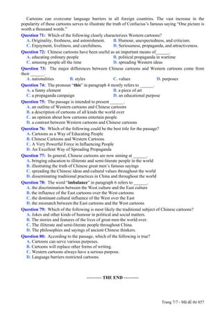 Cartoons can overcome language barriers in all foreign countries. The vast increase in the
popularity of these cartoons serves to illustrate the truth of Confucius’s famous saying “One picture is
worth a thousand words.”
Question 71: Which of the following clearly characterizes Western cartoons?
   A. Originality, freshness, and astonishment.        B. Humour, unexpectedness, and criticism.
   C. Enjoyment, liveliness, and carefulness.          D. Seriousness, propaganda, and attractiveness.
Question 72: Chinese cartoons have been useful as an important means of______.
   A. educating ordinary people                        B. political propaganda in wartime
   C. amusing people all the time                      D. spreading Western ideas
Question 73: The major differences between Chinese cartoons and Western cartoons come from
their ______.
   A. nationalities           B. styles                C. values               D. purposes
Question 74: The pronoun “this” in paragraph 4 mostly refers to ______.
   A. a funny element                                  B. a piece of art
   C. a propaganda campaign                            D. an educational purpose
Question 75: The passage is intended to present ______.
   A. an outline of Western cartoons and Chinese cartoons
   B. a description of cartoons of all kinds the world over
   C. an opinion about how cartoons entertain people
   D. a contrast between Western cartoons and Chinese cartoons
Question 76: Which of the following could be the best title for the passage?
   A. Cartoons as a Way of Educating People
   B. Chinese Cartoons and Western Cartoons
   C. A Very Powerful Force in Influencing People
   D. An Excellent Way of Spreading Propaganda
Question 77: In general, Chinese cartoons are now aiming at ______.
   A. bringing education to illiterate and semi-literate people in the world
   B. illustrating the truth of Chinese great men’s famous sayings
   C. spreading the Chinese ideas and cultural values throughout the world
   D. disseminating traditional practices in China and throughout the world
Question 78: The word “imbalance” in paragraph 6 refers to ______.
   A. the discrimination between the West culture and the East culture
   B. the influence of the East cartoons over the West cartoons
   C. the dominant cultural influence of the West over the East
   D. the mismatch between the East cartoons and the West cartoons
Question 79: Which of the following is most likely the traditional subject of Chinese cartoons?
   A. Jokes and other kinds of humour in political and social matters.
   B. The stories and features of the lives of great men the world over.
   C. The illiterate and semi-literate people throughout China.
   D. The philosophies and sayings of ancient Chinese thinkers.
Question 80: According to the passage, which of the following is true?
   A. Cartoons can serve various purposes.
   B. Cartoons will replace other forms of writing.
   C. Western cartoons always have a serious purpose.
   D. Language barriers restricted cartoons.

------------------------------------------------


                                             ---------- THE END ----------




                                                                               Trang 7/7 - Mã đề thi 857
 