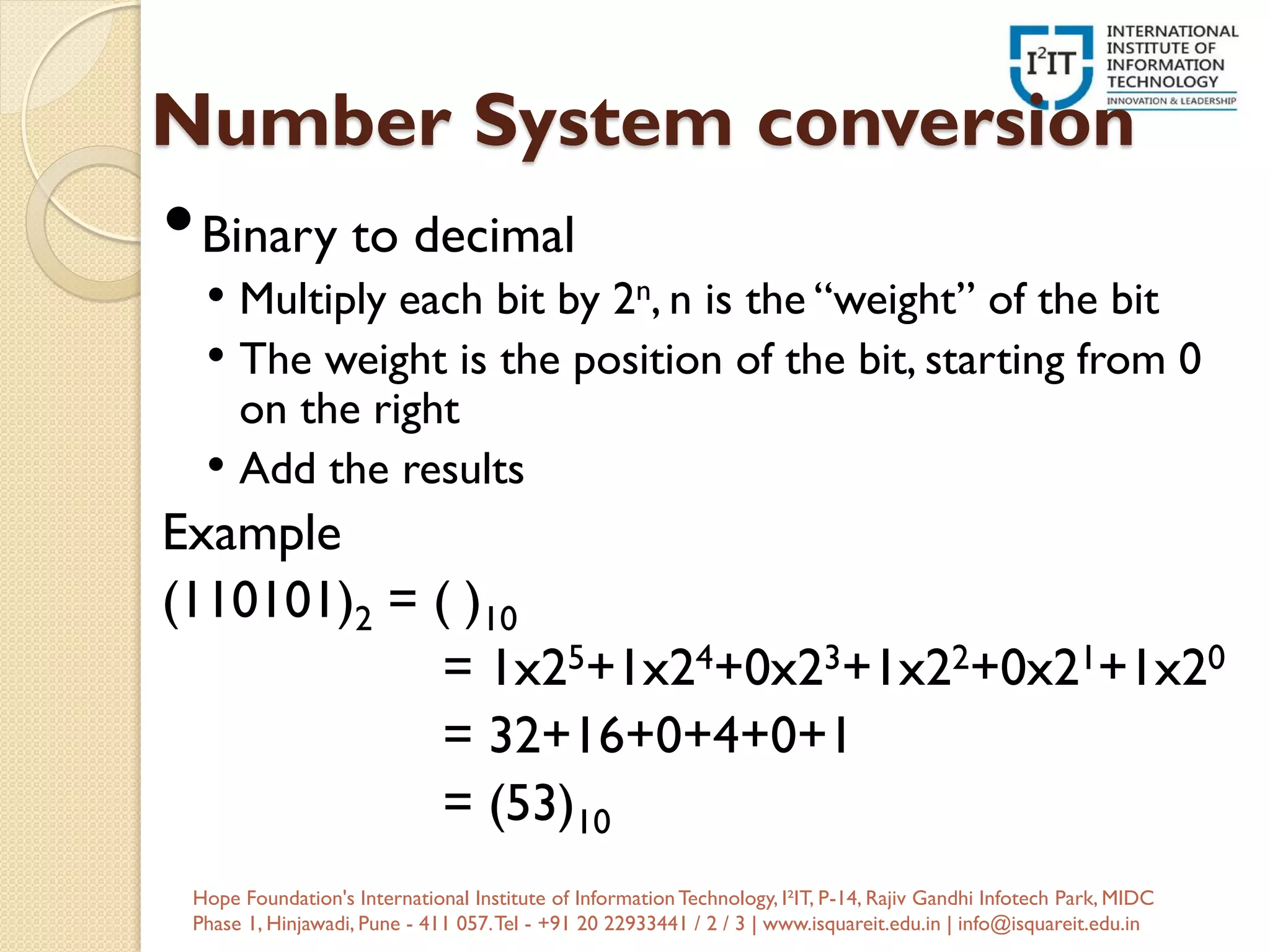 Number System conversion
•Binary to decimal
• Multiply each bit by 2n, n is the “weight” of the bit
• The weight is the position of the bit, starting from 0
on the right
• Add the results
Example
(110101)2 = ( )10
= 1x25+1x24+0x23+1x22+0x21+1x20
= 32+16+0+4+0+1
= (53)10
Hope Foundation's International Institute of InformationTechnology, I²IT, P-14, Rajiv Gandhi Infotech Park, MIDC
Phase 1, Hinjawadi, Pune - 411 057.Tel - +91 20 22933441 / 2 / 3 | www.isquareit.edu.in | info@isquareit.edu.in
 