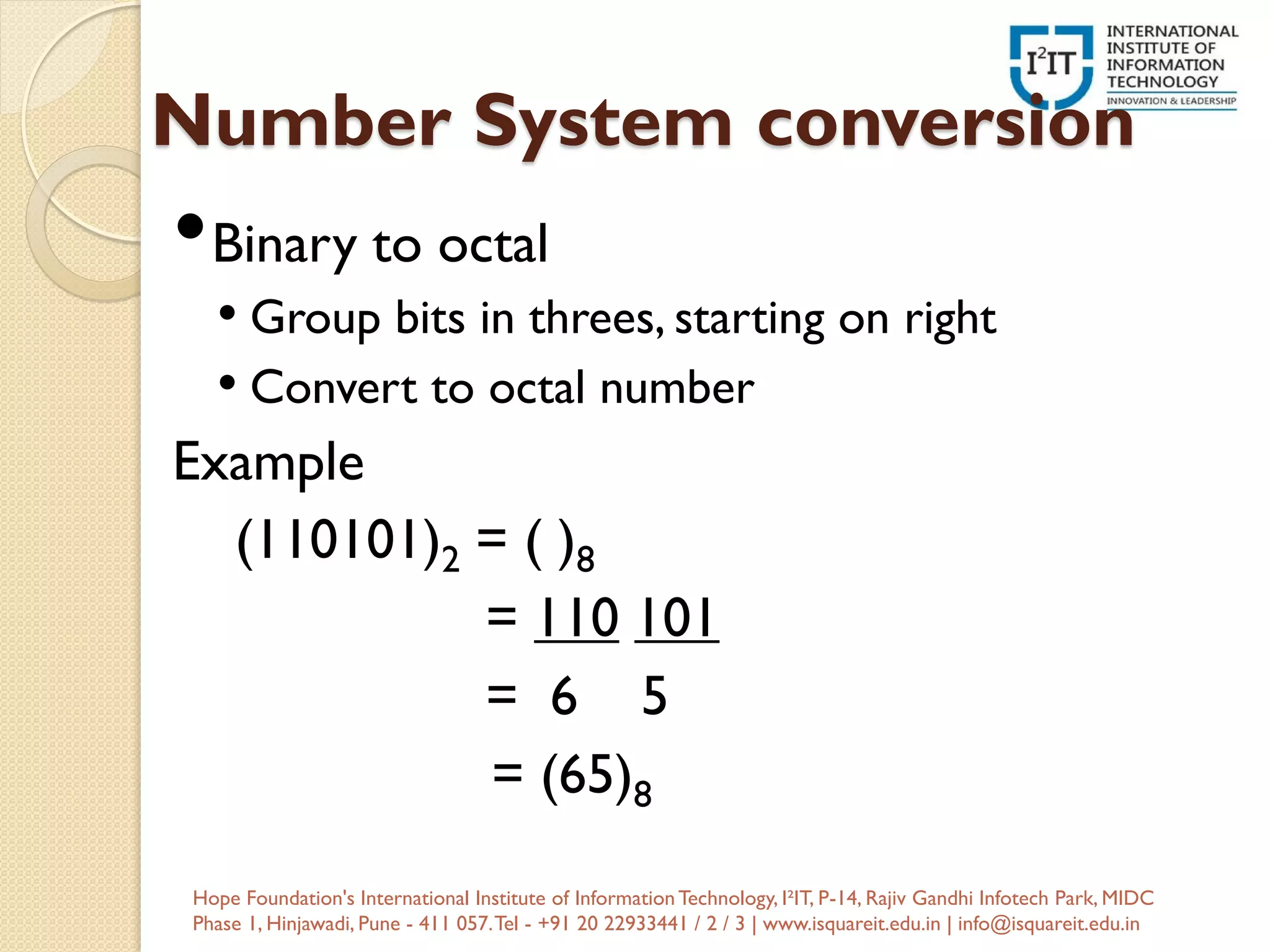 Number System conversion
•Binary to octal
• Group bits in threes, starting on right
• Convert to octal number
Example
(110101)2 = ( )8
= 110 101
= 6 5
= (65)8
Hope Foundation's International Institute of InformationTechnology, I²IT, P-14, Rajiv Gandhi Infotech Park, MIDC
Phase 1, Hinjawadi, Pune - 411 057.Tel - +91 20 22933441 / 2 / 3 | www.isquareit.edu.in | info@isquareit.edu.in
 