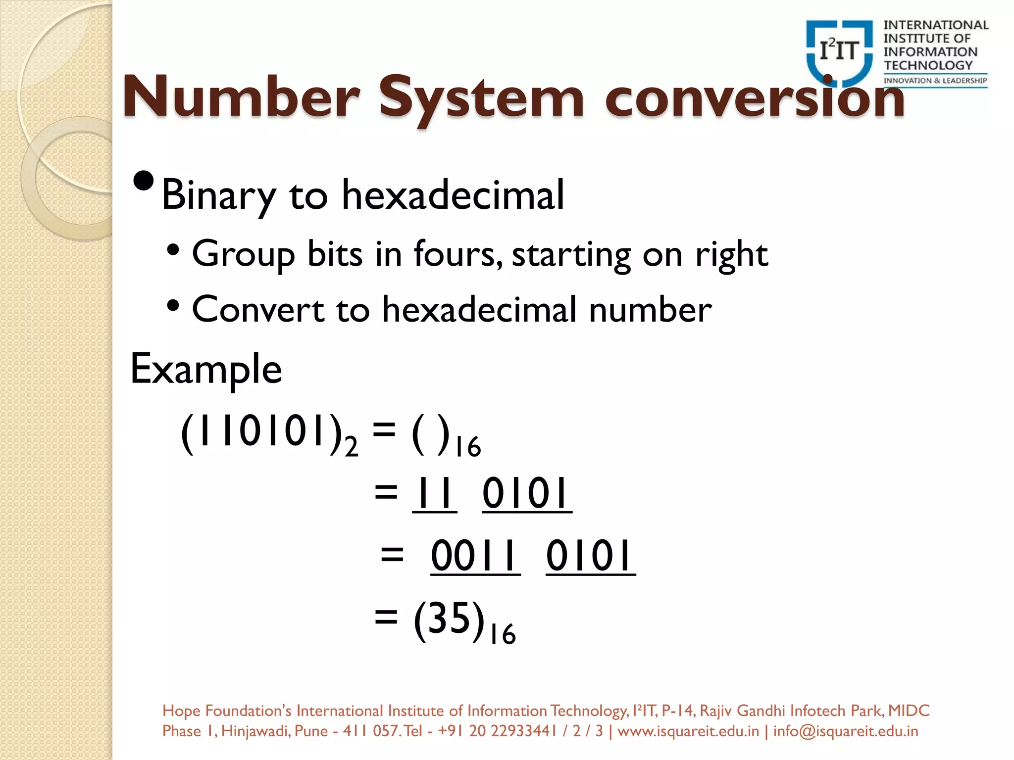 Number System conversion
•Binary to hexadecimal
• Group bits in fours, starting on right
• Convert to hexadecimal number
Example
(110101)2 = ( )16
= 11 0101
= 0011 0101
= (35)16
Hope Foundation's International Institute of InformationTechnology, I²IT, P-14, Rajiv Gandhi Infotech Park, MIDC
Phase 1, Hinjawadi, Pune - 411 057.Tel - +91 20 22933441 / 2 / 3 | www.isquareit.edu.in | info@isquareit.edu.in
 