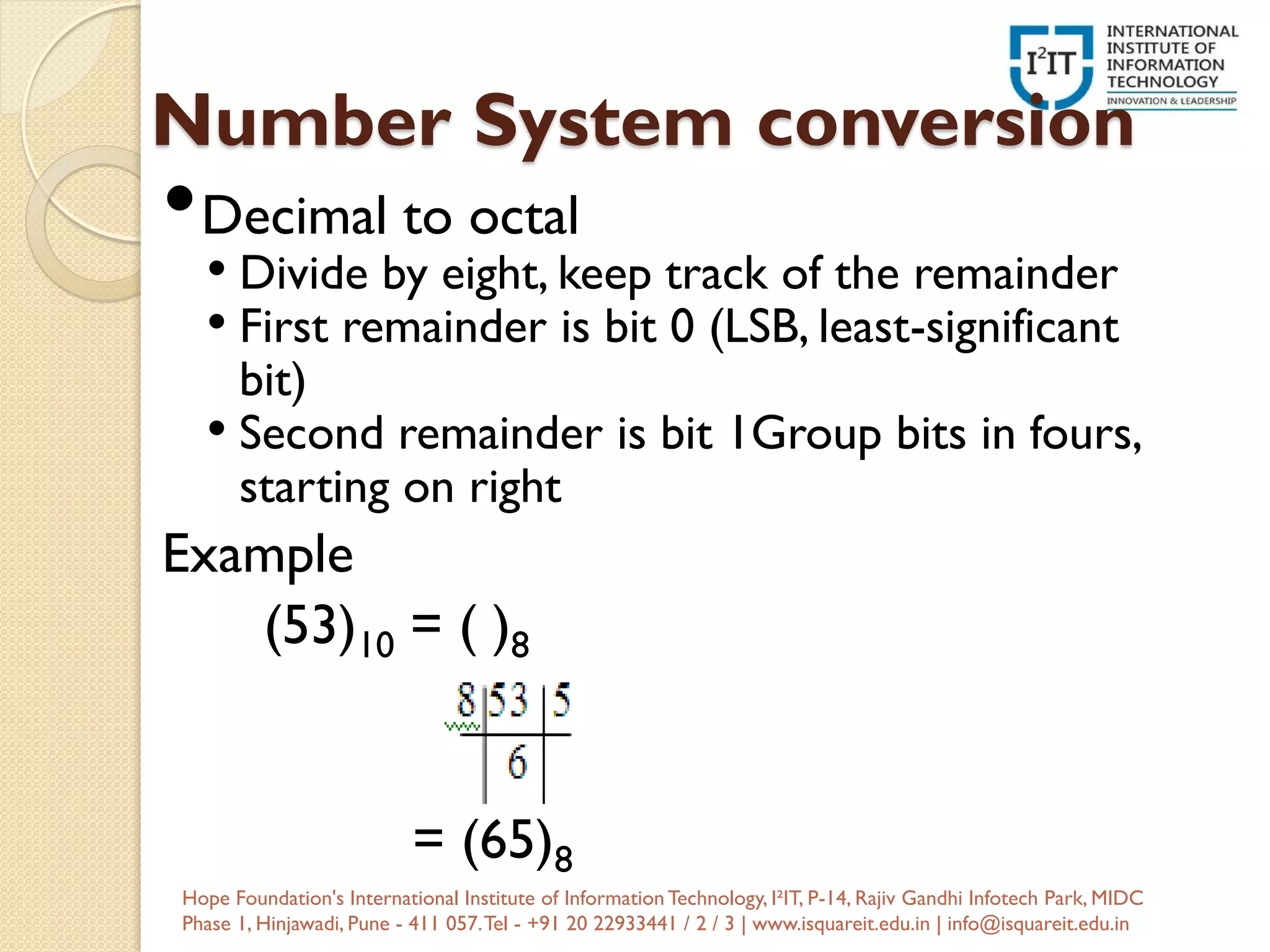 Number System conversion
•Decimal to octal
• Divide by eight, keep track of the remainder
• First remainder is bit 0 (LSB, least-significant
bit)
• Second remainder is bit 1Group bits in fours,
starting on right
Example
(53)10 = ( )8
= (65)8
Hope Foundation's International Institute of InformationTechnology, I²IT, P-14, Rajiv Gandhi Infotech Park, MIDC
Phase 1, Hinjawadi, Pune - 411 057.Tel - +91 20 22933441 / 2 / 3 | www.isquareit.edu.in | info@isquareit.edu.in
 