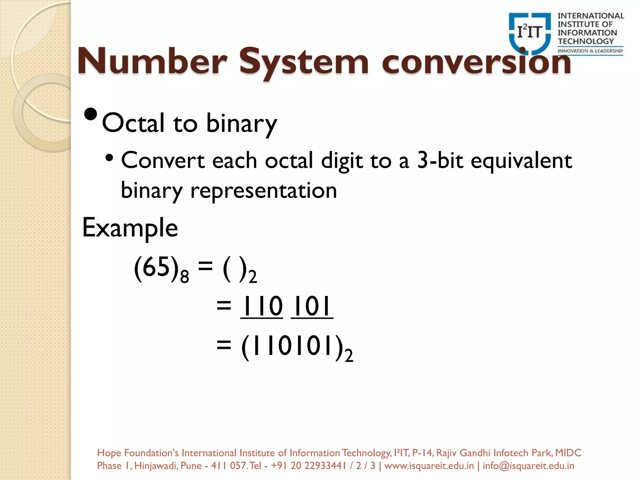 Number System conversion
•Octal to binary
• Convert each octal digit to a 3-bit equivalent
binary representation
Example
(65)8 = ( )2
= 110 101
= (110101)2
Hope Foundation's International Institute of InformationTechnology, I²IT, P-14, Rajiv Gandhi Infotech Park, MIDC
Phase 1, Hinjawadi, Pune - 411 057.Tel - +91 20 22933441 / 2 / 3 | www.isquareit.edu.in | info@isquareit.edu.in
 