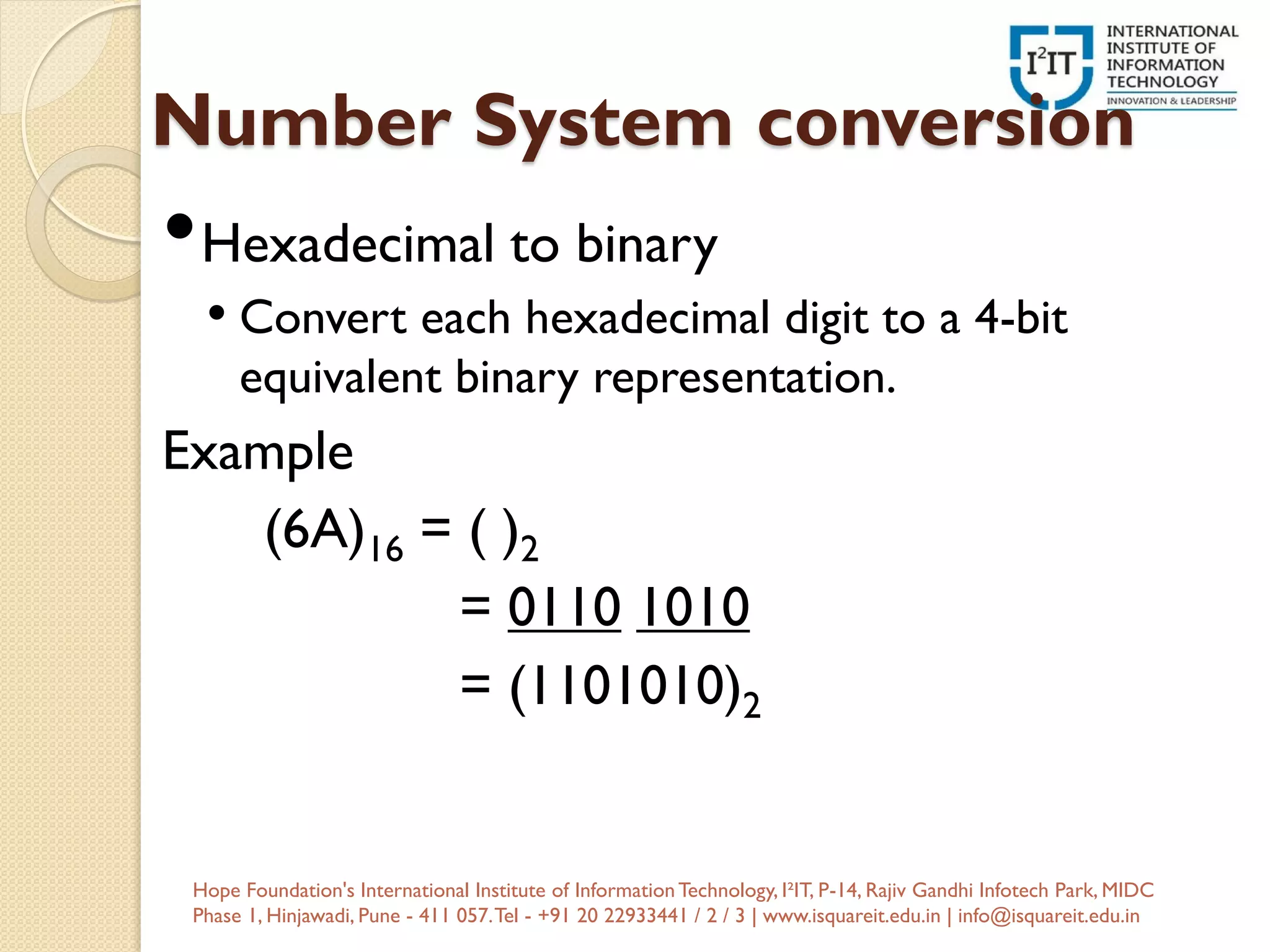 Number System conversion
•Hexadecimal to binary
• Convert each hexadecimal digit to a 4-bit
equivalent binary representation.
Example
(6A)16 = ( )2
= 0110 1010
= (1101010)2
Hope Foundation's International Institute of InformationTechnology, I²IT, P-14, Rajiv Gandhi Infotech Park, MIDC
Phase 1, Hinjawadi, Pune - 411 057.Tel - +91 20 22933441 / 2 / 3 | www.isquareit.edu.in | info@isquareit.edu.in
 