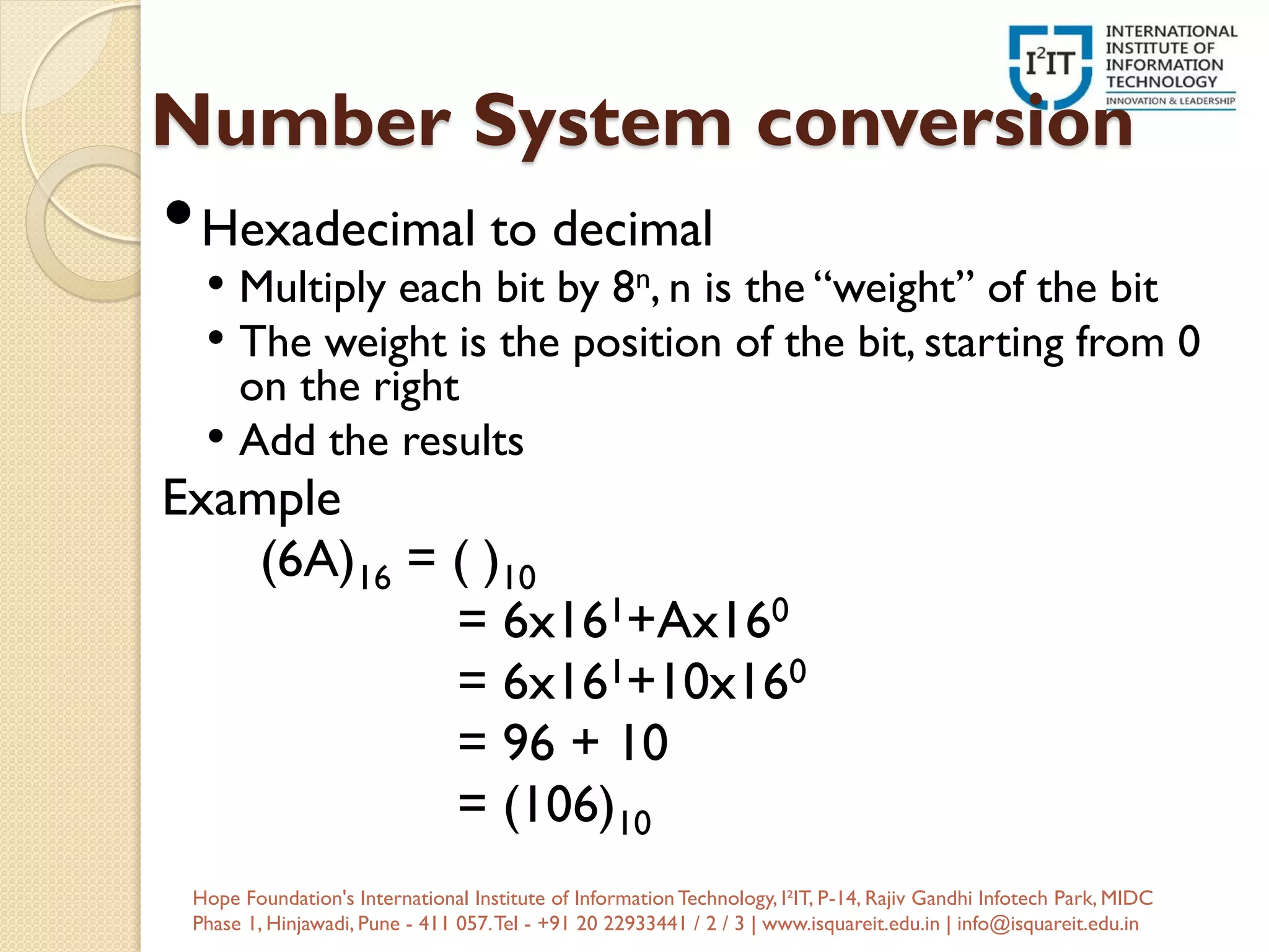 Number System conversion
•Hexadecimal to decimal
• Multiply each bit by 8n, n is the “weight” of the bit
• The weight is the position of the bit, starting from 0
on the right
• Add the results
Example
(6A)16 = ( )10
= 6x161+Ax160
= 6x161+10x160
= 96 + 10
= (106)10
Hope Foundation's International Institute of InformationTechnology, I²IT, P-14, Rajiv Gandhi Infotech Park, MIDC
Phase 1, Hinjawadi, Pune - 411 057.Tel - +91 20 22933441 / 2 / 3 | www.isquareit.edu.in | info@isquareit.edu.in
 