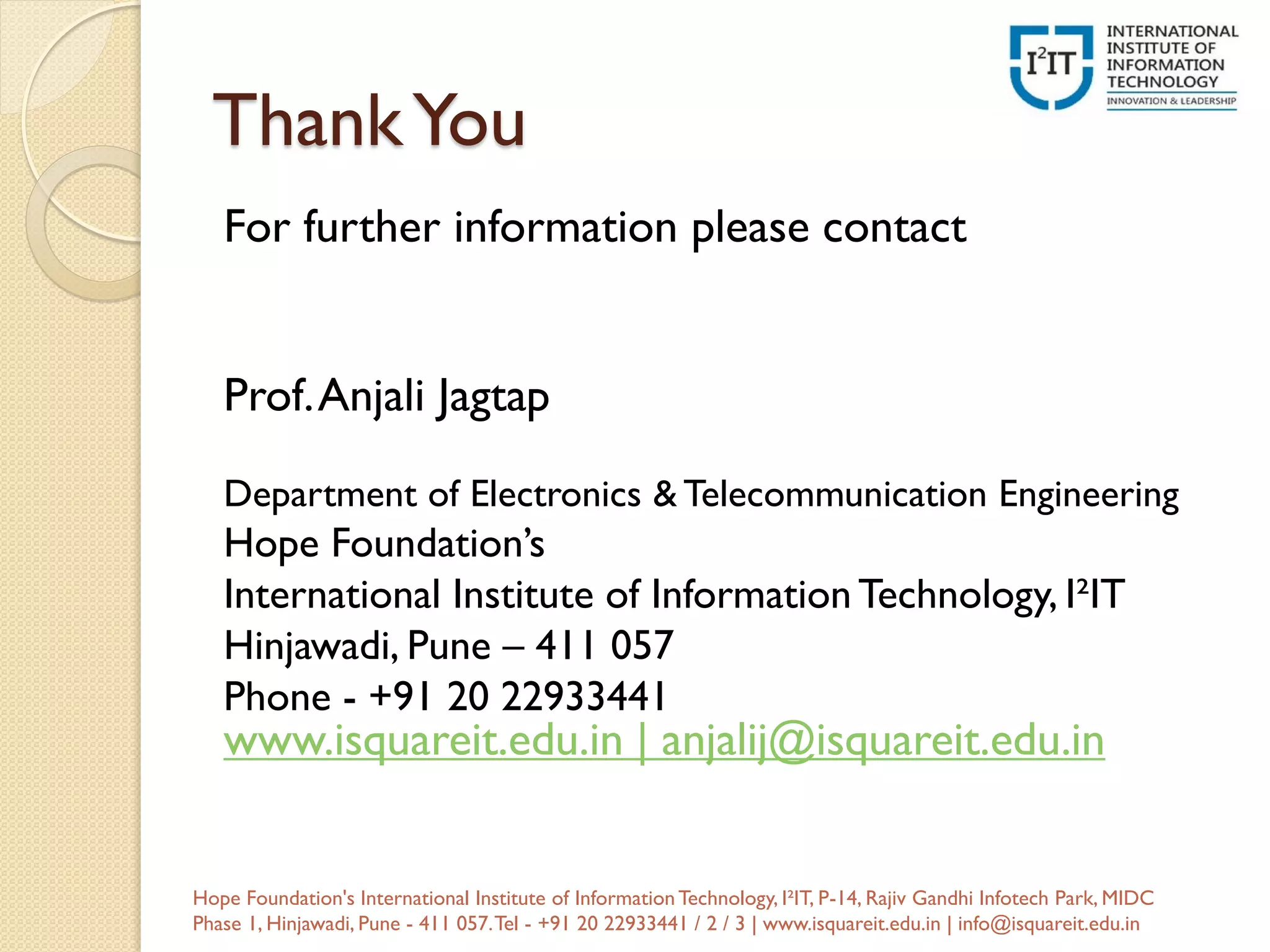 ThankYou
For further information please contact
Prof.Anjali Jagtap
Department of Electronics & Telecommunication Engineering
Hope Foundation’s
International Institute of Information Technology, I²IT
Hinjawadi, Pune – 411 057
Phone - +91 20 22933441
www.isquareit.edu.in | anjalij@isquareit.edu.in
Hope Foundation's International Institute of InformationTechnology, I²IT, P-14, Rajiv Gandhi Infotech Park, MIDC
Phase 1, Hinjawadi, Pune - 411 057.Tel - +91 20 22933441 / 2 / 3 | www.isquareit.edu.in | info@isquareit.edu.in
 
