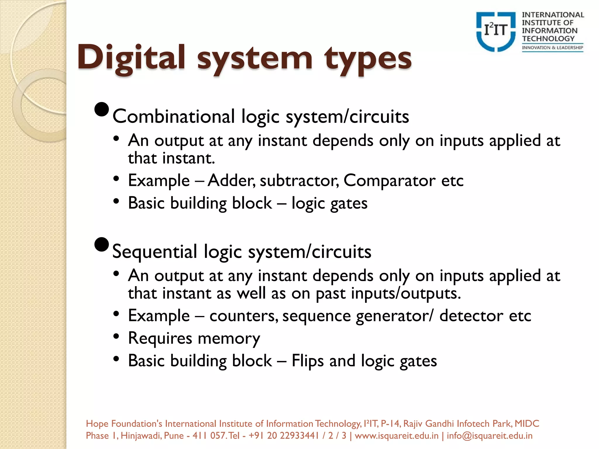 Digital system types
Combinational logic system/circuits
• An output at any instant depends only on inputs applied at
that instant.
• Example – Adder, subtractor, Comparator etc
• Basic building block – logic gates
Sequential logic system/circuits
• An output at any instant depends only on inputs applied at
that instant as well as on past inputs/outputs.
• Example – counters, sequence generator/ detector etc
• Requires memory
• Basic building block – Flips and logic gates
Hope Foundation's International Institute of InformationTechnology, I²IT, P-14, Rajiv Gandhi Infotech Park, MIDC
Phase 1, Hinjawadi, Pune - 411 057.Tel - +91 20 22933441 / 2 / 3 | www.isquareit.edu.in | info@isquareit.edu.in
 