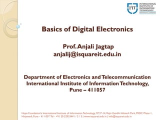 Basics of Digital Electronics
Prof.Anjali Jagtap
anjalij@isquareit.edu.in
Department of Electronics andTelecommunication
International Institute of InformationTechnology,
Pune – 411057
Hope Foundation's International Institute of InformationTechnology, I²IT, P-14, Rajiv Gandhi Infotech Park, MIDC Phase 1,
Hinjawadi, Pune - 411 057.Tel - +91 20 22933441 / 2 / 3 | www.isquareit.edu.in | info@isquareit.edu.in
 