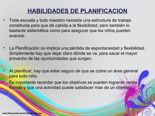 HABILIDADES DE PLANIFICACION
• Toda escuela y todo maestro necesita una estructura de trabajo
constituida para que dé cabida a la flexibilidad, pero también lo
bastante sistemática como para asegurar que los niños pueden
avanzar.
• La Planificación no implica una pérdida de espontaneidad y flexibilidad.
Simplemente hay que dejar claro dónde se va, para sacar el mayor
provecho de las oportunidades que surgen.
• Al planificar, hay que estar seguro de que se cubre un área general
para todo niño.
• Es importante recordar que los objetivos se pueden lograrde varias
formas y que una actividad puede satisfacer mas de un objetivo.
 