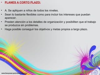 • PLANES A CORTO PLAZO:
• A. Se apliquen a niños de todos los niveles.
• Sean lo bastante flexibles como para incluir los intereses que puedan
aparecer.
• Presten atención a los detalles de organización y posibiliten que el trabajo
se produzca sin problemas.
• Haga posible conseguir los objetivos y metas propios a largo plazo.
 