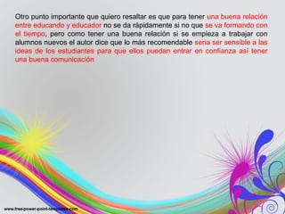 Otro punto importante que quiero resaltar es que para tener una buena relación
entre educando y educador no se da rápidamente si no que se va formando con
el tiempo, pero como tener una buena relación si se empieza a trabajar con
alumnos nuevos el autor dice que lo más recomendable seria ser sensible a las
ideas de los estudiantes para que ellos puedan entrar en confianza así tener
una buena comunicación
 