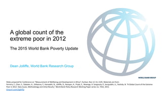 A global count of the
extreme poor in 2012
The 2015 World Bank Poverty Update
Dean Jolliffe, World Bank Research Group
Slides prepared for Conference on “Measurement of Wellbeing and Development in Africa”, Durban, Nov 12-14, 2105. Materials are from:
Ferreira, F., Chen, S., Dabalen, A., Dihkanov, Y., Hamadeh, N., Jolliffe, D., Narayan, A., Prydz, E., Revenga, A. Sangraula, P., Serajuddin, U., Yoshida, N. “A Global Count of the Extreme
Poor in 2012: Data Issues, Methodology and Initial Results,” World Bank Policy Research Working Paper series no. 7432, 2015.
tinyurl.com/qjdrfjz
 