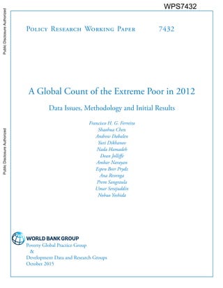 Policy Research Working Paper 7432
A Global Count of the Extreme Poor in 2012
Data Issues, Methodology and Initial Results
Francisco H. G. Ferreira
Shaohua Chen
Andrew Dabalen
Yuri Dikhanov
Nada Hamadeh
Dean Jolliffe
Ambar Narayan
Espen Beer Prydz
Ana Revenga
Prem Sangraula
Umar Serajuddin
Nobuo Yoshida
Poverty Global Practice Group
&
Development Data and Research Groups
October 2015
WPS7432PublicDisclosureAuthorizedPublicDisclosureAuthorizedPublicDisclosureAuthorizedPublicDisclosureAuthorized
 