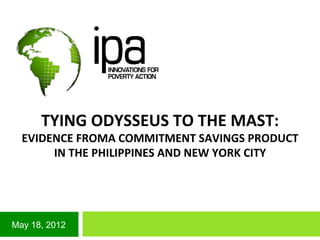 May 18, 2012
TYING	
  ODYSSEUS	
  TO	
  THE	
  MAST:	
  
EVIDENCE	
  FROMA	
  COMMITMENT	
  SAVINGS	
  PRODUCT	
  
IN	
  THE	
  PHILIPPINES	
  AND	
  NEW	
  YORK	
  CITY	
  
	
  
 