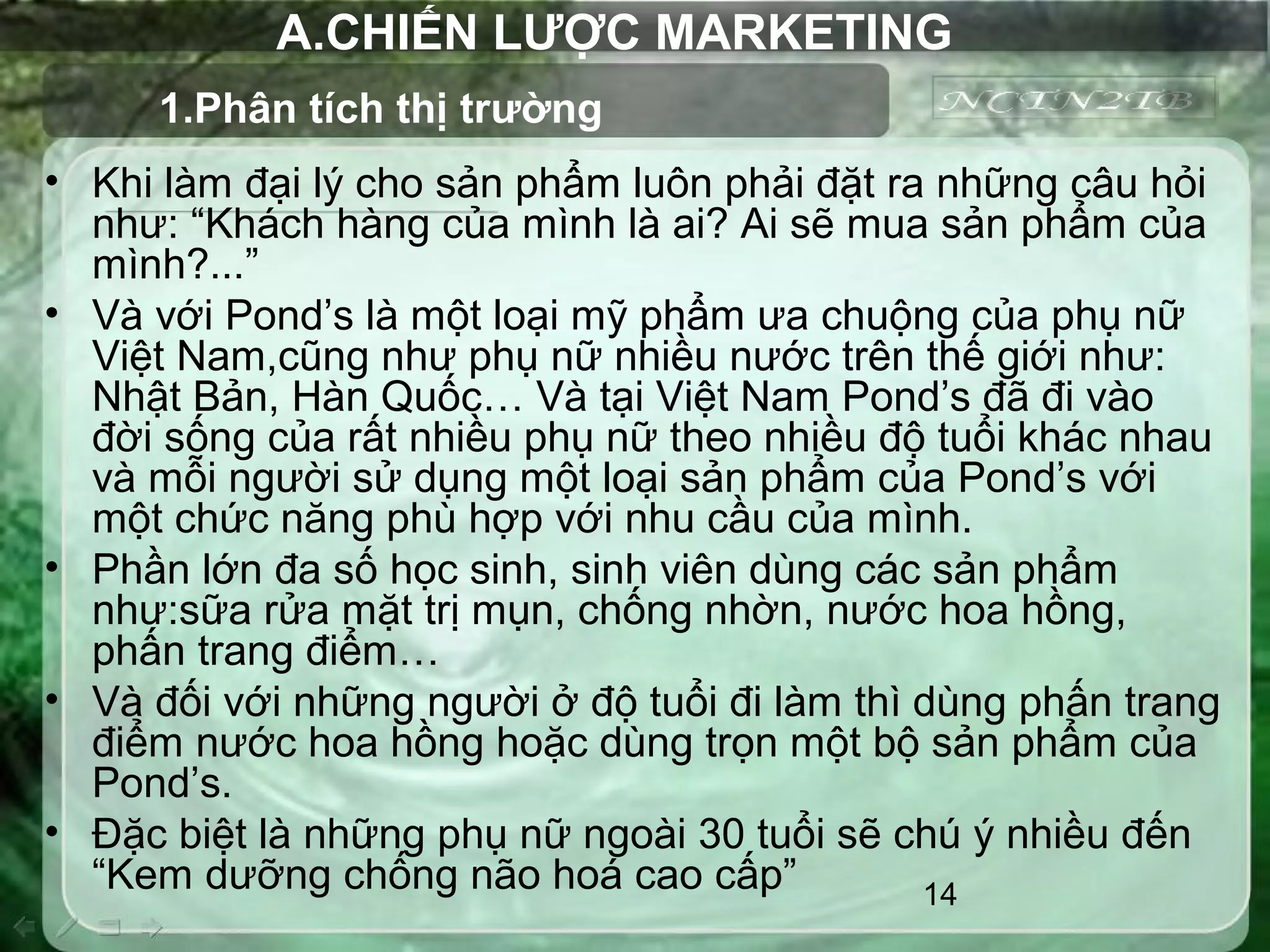 14
A.CHIẾN LƯỢC MARKETING
• Khi làm đại lý cho sản phẩm luôn phải đặt ra những câu hỏi
như: “Khách hàng của mình là ai? Ai sẽ mua sản phẩm của
mình?...”
• Và với Pond’s là một loại mỹ phẩm ưa chuộng của phụ nữ
Việt Nam,cũng như phụ nữ nhiều nước trên thế giới như:
Nhật Bản, Hàn Quốc… Và tại Việt Nam Pond’s đã đi vào
đời sống của rất nhiều phụ nữ theo nhiều độ tuổi khác nhau
và mỗi người sử dụng một loại sản phẩm của Pond’s với
một chức năng phù hợp với nhu cầu của mình.
• Phần lớn đa số học sinh, sinh viên dùng các sản phẩm
như:sữa rửa mặt trị mụn, chống nhờn, nước hoa hồng,
phấn trang điểm…
• Và đối với những người ở độ tuổi đi làm thì dùng phấn trang
điểm nước hoa hồng hoặc dùng trọn một bộ sản phẩm của
Pond’s.
• Đặc biệt là những phụ nữ ngoài 30 tuổi sẽ chú ý nhiều đến
“Kem dưỡng chống não hoá cao cấp”
1.Phân tích thị trường
 