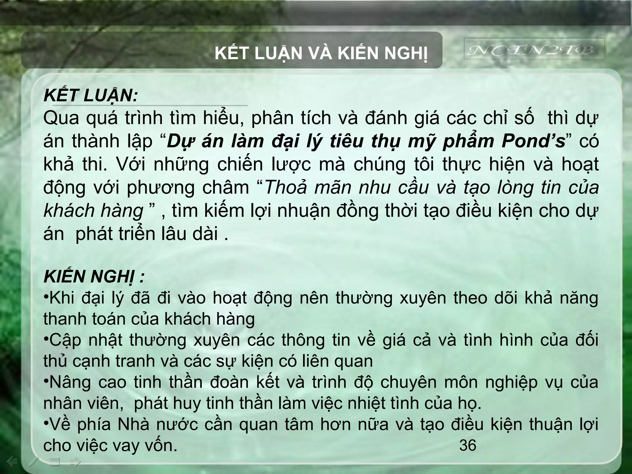 36
KẾT LUẬN VÀ KIẾN NGHỊ
KẾT LUẬN:
Qua quá trình tìm hiểu, phân tích và đánh giá các chỉ số thì dự
án thành lập “Dự án làm đại lý tiêu thụ mỹ phẩm Pond’s” có
khả thi. Với những chiến lược mà chúng tôi thực hiện và hoạt
động với phương châm “Thoả mãn nhu cầu và tạo lòng tin của
khách hàng ” , tìm kiếm lợi nhuận đồng thời tạo điều kiện cho dự
án phát triển lâu dài .
KIẾN NGHỊ :
•Khi đại lý đã đi vào hoạt động nên thường xuyên theo dõi khả năng
thanh toán của khách hàng
•Cập nhật thường xuyên các thông tin về giá cả và tình hình của đối
thủ cạnh tranh và các sự kiện có liên quan
•Nâng cao tinh thần đoàn kết và trình độ chuyên môn nghiệp vụ của
nhân viên, phát huy tinh thần làm việc nhiệt tình của họ.
•Về phía Nhà nước cần quan tâm hơn nữa và tạo điều kiện thuận lợi
cho việc vay vốn.
 