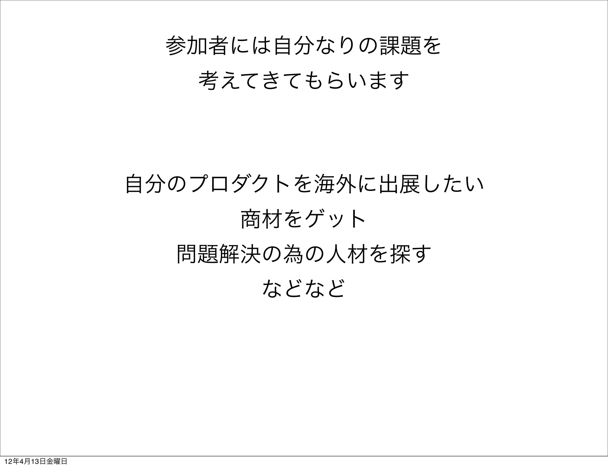 参加者には自分なりの課題を
                 考えてきてもらいます



              自分のプロダクトを海外に出展したい
                   商材をゲット
                問題解決の為の人材を探す
                    などなど




12年4月13日金曜日
 