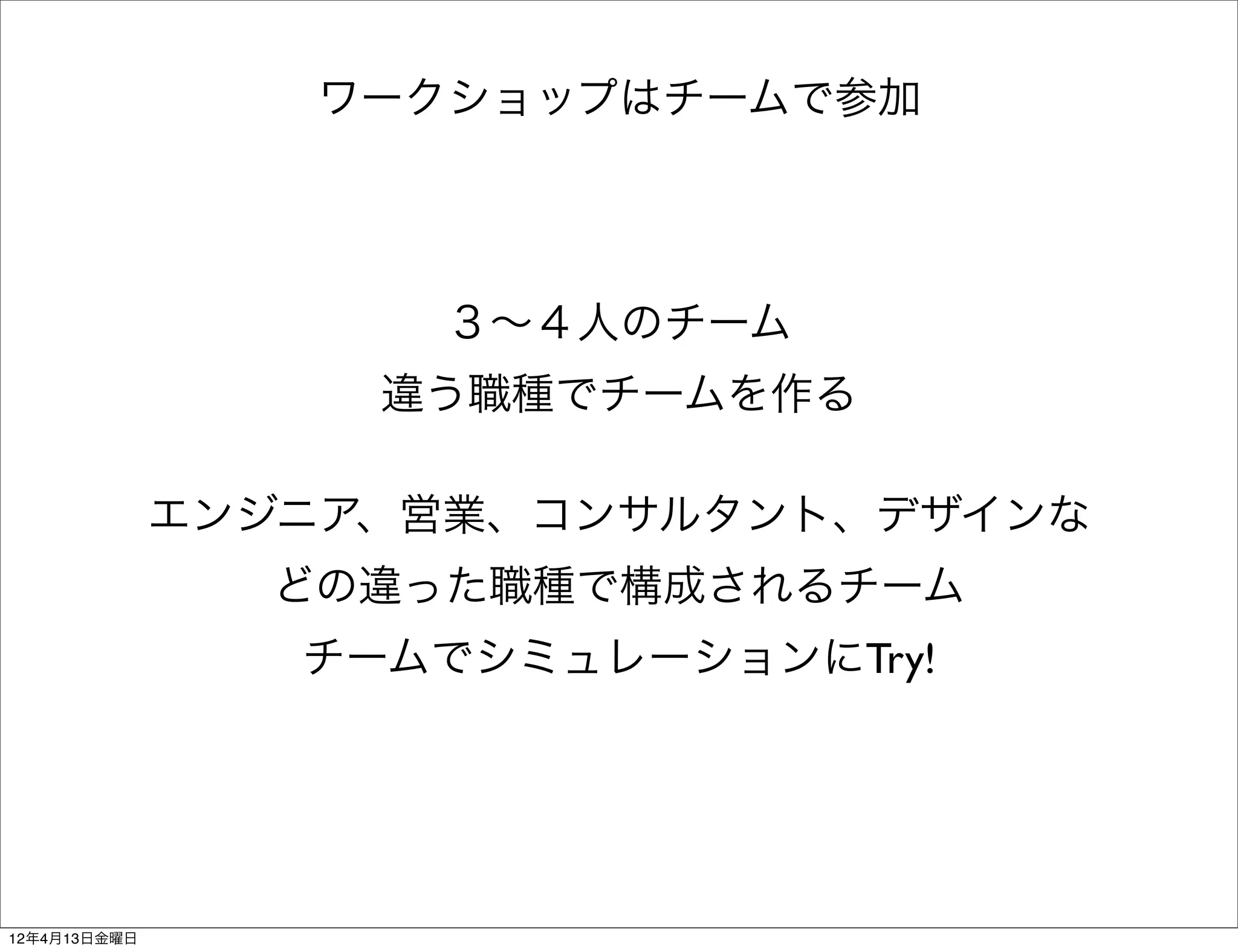 ワークショップはチームで参加




                    ３∼４人のチーム
                   違う職種でチームを作る

              エンジニア、営業、コンサルタント、デザインな
                どの違った職種で構成されるチーム
                 チームでシミュレーションにTry!




12年4月13日金曜日
 