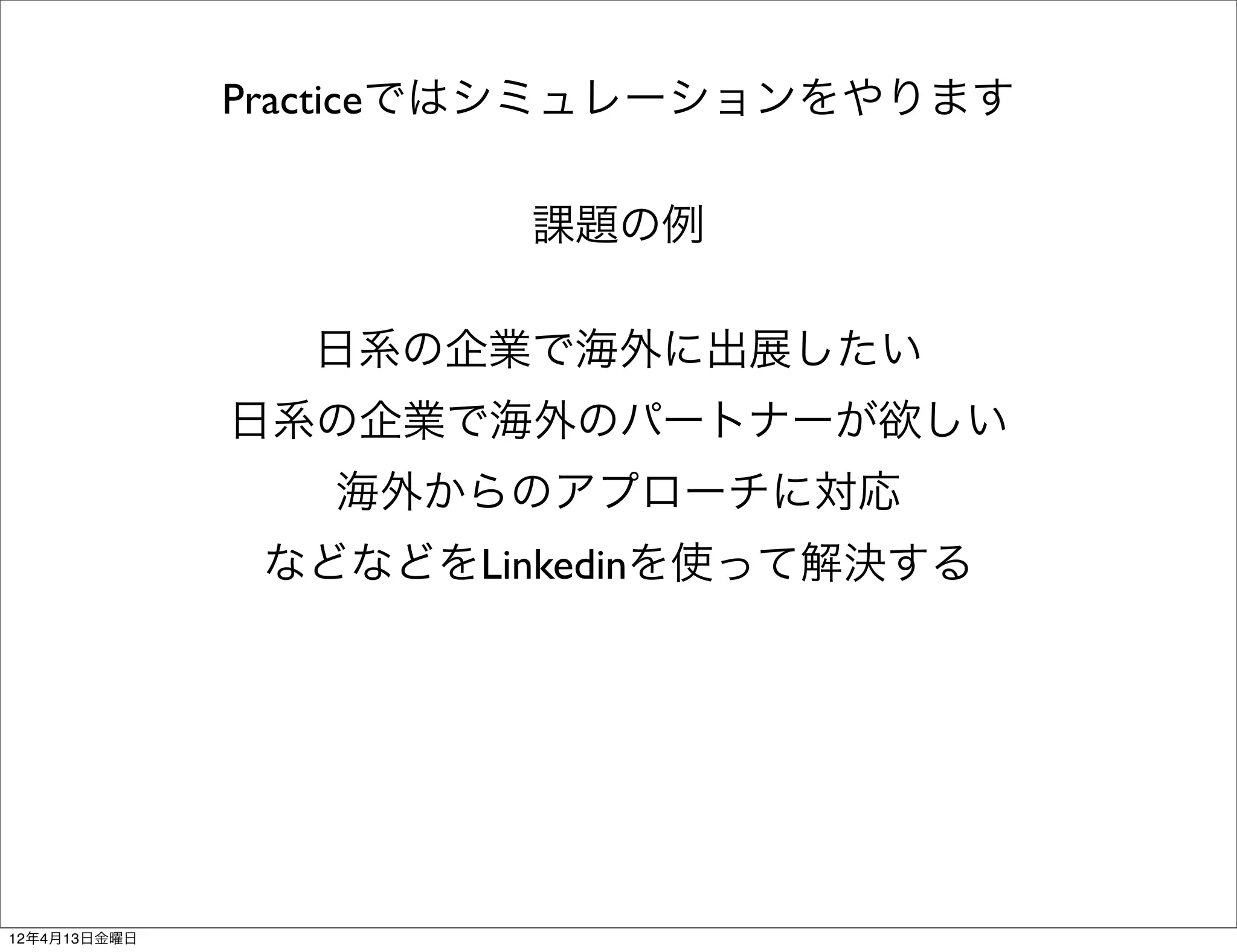 Practiceではシミュレーションをやります

                      課題の例

                日系の企業で海外に出展したい
              日系の企業で海外のパートナーが欲しい
                 海外からのアプローチに対応
               などなどをLinkedinを使って解決する




12年4月13日金曜日
 