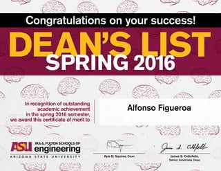 James S. Collofello,
Senior Associate Dean
Kyle D. Squires, Dean
DEAN’S LISTSPRING 2016
Congratulations on your success!
In recognition of outstanding
academic achievement
in the spring 2016 semester,
we award this certificate of merit to
Alfonso Figueroa
 