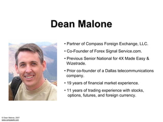 Dean Malone
                        • Partner of Compass Foreign Exchange, LLC.
                        • Co-Founder of Forex Signal Service.com.
                        • Previous Senior National for 4X Made Easy &
                          Wizetrade.
                        • Prior co-founder of a Dallas telecommunications
                          company.
                        • 19 years of financial market experience.
                        • 11 years of trading experience with stocks,
                          options, futures, and foreign currency.




© Dean Malone, 2007
www.compassfx.com
 
