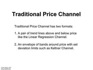 Traditional Price Channel
                      Traditional Price Channel has two formats:

                      1. A pair of trend lines above and below price
                         like the Linear Regression Channel.

                      2. An envelope of bands around price with set
                         deviation limits such as Keltner Channel.




© Dean Malone, 2007
www.compassfx.com
 