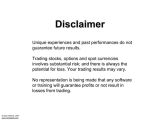 Disclaimer
                      Unique experiences and past performances do not
                      guarantee future results.

                      Trading stocks, options and spot currencies
                      involves substantial risk; and there is always the
                      potential for loss. Your trading results may vary.

                      No representation is being made that any software
                      or training will guarantee profits or not result in
                      losses from trading.




© Dean Malone, 2007
www.compassfx.com
 