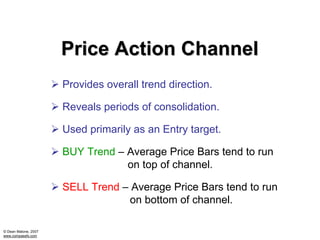 Price Action Channel
                      Provides overall trend direction.

                      Reveals periods of consolidation.

                      Used primarily as an Entry target.

                      BUY Trend – Average Price Bars tend to run
                                  on top of channel.

                      SELL Trend – Average Price Bars tend to run
                                  on bottom of channel.

© Dean Malone, 2007
www.compassfx.com
 
