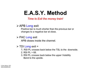 E.A.S.Y. Method
                             Time to Exit the money train!

                      APB Long exit
                       Positive bar is much shorter than the previous bar or
                       changes to a negative bar at close.

                      PAC Long exit
                       APB closes inside the channel.

                      TDI Long exit =
                       1. RSI PL crosses back below the TSL to the downside.
                       2. RSI PL > 68.
                       3. RSI PL crosses back below the upper Volatility
                          Band to the upside.


© Dean Malone, 2007
www.compassfx.com
 