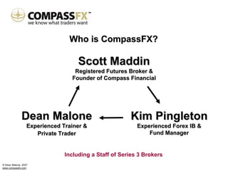Who is CompassFX?

                                    Scott Maddin
                                  Registered Futures Broker &
                                 Founder of Compass Financial




              Dean Malone                              Kim Pingleton
                  Experienced Trainer &                   Experienced Forex IB &
                     Private Trader                           Fund Manager


                               Including a Staff of Series 3 Brokers
© Dean Malone, 2007
www.compassfx.com
 