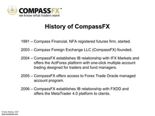 History of CompassFX

                      1991 – Compass Financial, NFA registered futures firm, started.

                      2003 – Compass Foreign Exchange LLC (CompassFX) founded.

                      2004 – CompassFX establishes IB relationship with IFX Markets and
                             offers the ActForex platform with one-click multiple account
                             trading designed for traders and fund managers.

                      2005 – CompassFX offers access to Forex Trade Oracle managed
                             account program.

                      2006 – CompassFX establishes IB relationship with FXDD and
                             offers the MetaTrader 4.0 platform to clients.



© Dean Malone, 2007
www.compassfx.com
 