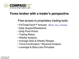 Forex broker with a trader’s perspective

                           Free access to proprietary trading tools
                           • FXTradeTrend™ forecast    (Week, Day, Intraday)
                           • Daily Support/Resistance
                           • Daily Pivot Points
                           • Trading Ratios
                           • Weekly Analysis
                           • Average Daily & Weekly Ranges
                           • Trend Continuation / Reversal Analysis
                           • Leverage & Stop-Loss Principles


© Dean Malone, 2007
www.compassfx.com
 