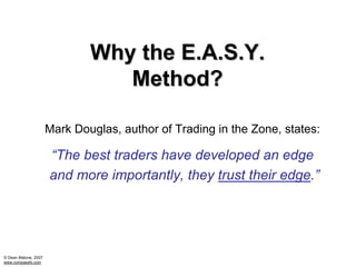 Why the E.A.S.Y.
                                 Method?

                      Mark Douglas, author of Trading in the Zone, states:

                      “The best traders have developed an edge
                      and more importantly, they trust their edge.”




© Dean Malone, 2007
www.compassfx.com
 