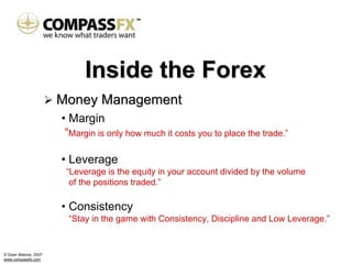Inside the Forex
                      Money Management
                      • Margin
                       “Margin is only how much it costs you to place the trade.”

                      • Leverage
                       “Leverage is the equity in your account divided by the volume
                        of the positions traded.”

                      • Consistency
                       “Stay in the game with Consistency, Discipline and Low Leverage.”


© Dean Malone, 2007
www.compassfx.com
 