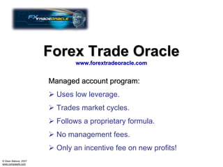 Forex Trade Oracle
                             www.forextradeoracle.com


                      Managed account program:
                        Uses low leverage.
                        Trades market cycles.
                        Follows a proprietary formula.
                        No management fees.
                        Only an incentive fee on new profits!
© Dean Malone, 2007
www.compassfx.com
 