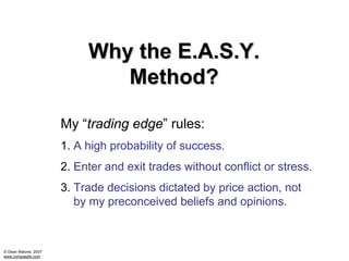 Why the E.A.S.Y.
                              Method?

                      My “trading edge” rules:
                      1. A high probability of success.
                      2. Enter and exit trades without conflict or stress.
                      3. Trade decisions dictated by price action, not
                         by my preconceived beliefs and opinions.



© Dean Malone, 2007
www.compassfx.com
 