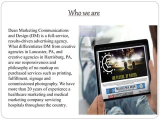 Who we are
Dean Marketing Communications
and Design (DM) is a full-service,
results-driven advertising agency.
What differentiates DM from creative
agencies in Lancaster, PA, and
creative agencies in Harrisburg, PA,
are our responsiveness and
philosophy of no markup on
purchased services such as printing,
fulfillment, signage and
commissioned photography. We have
more than 20 years of experience a
healthcare marketing and medical
marketing company servicing
hospitals throughout the country.
 