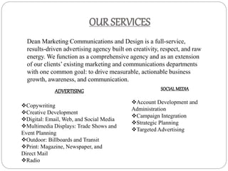 OUR SERVICES
Dean Marketing Communications and Design is a full-service,
results-driven advertising agency built on creativity, respect, and raw
energy. We function as a comprehensive agency and as an extension
of our clients’ existing marketing and communications departments
with one common goal: to drive measurable, actionable business
growth, awareness, and communication.
ADVERTISING
Copywriting
Creative Development
Digital: Email, Web, and Social Media
Multimedia Displays: Trade Shows and
Event Planning
Outdoor: Billboards and Transit
Print: Magazine, Newspaper, and
Direct Mail
Radio
SOCIALMEDIA
Account Development and
Administration
Campaign Integration
Strategic Planning
Targeted Advertising
 