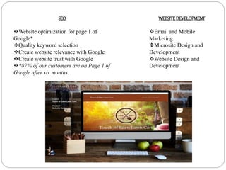 SEO
Website optimization for page 1 of
Google*
Quality keyword selection
Create website relevance with Google
Create website trust with Google
*87% of our customers are on Page 1 of
Google after six months.
WEBSITEDEVELOPMENT
Email and Mobile
Marketing
Microsite Design and
Development
Website Design and
Development
 