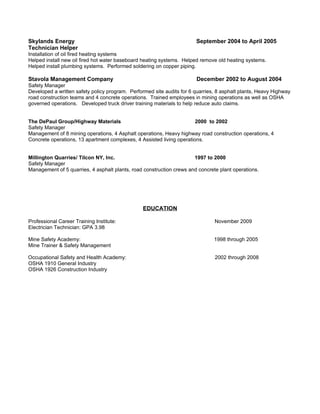 Skylands Energy                                                        September 2004 to April 2005
Technician Helper
Installation of oil fired heating systems
Helped install new oil fired hot water baseboard heating systems. Helped remove old heating systems.
Helped install plumbing systems. Performed soldering on copper piping.

Stavola Management Company                                             December 2002 to August 2004
Safety Manager
Developed a written safety policy program. Performed site audits for 6 quarries, 8 asphalt plants, Heavy Highway
road construction teams and 4 concrete operations. Trained employees in mining operations as well as OSHA
governed operations. Developed truck driver training materials to help reduce auto claims.


The DePaul Group/Highway Materials                                     2000 to 2002
Safety Manager
Management of 8 mining operations, 4 Asphalt operations, Heavy highway road construction operations, 4
Concrete operations, 13 apartment complexes, 4 Assisted living operations.


Millington Quarries/ Tilcon NY, Inc.                                  1997 to 2000
Safety Manager
Management of 5 quarries, 4 asphalt plants, road construction crews and concrete plant operations.




                                                 EDUCATION

Professional Career Training Institute:                                        November 2009
Electrician Technician: GPA 3.98

Mine Safety Academy:                                                           1998 through 2005
Mine Trainer & Safety Management

Occupational Safety and Health Academy:                                        2002 through 2008
OSHA 1910 General Industry
OSHA 1926 Construction Industry
 
