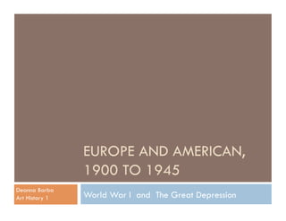EUROPE AND AMERICAN,
                1900 TO 1945
Deanna Barba
Art History 1   World War I and The Great Depression
 