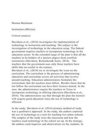 Deanna Buchanan
Institution affliction
Critical analysis
Davidson et al., (2014) investigates the implementation of
technology in instruction and teaching. The subject is the
investigation of technology in the education setup. The federal
government requires teachers to incorporate technology in the
education sector. In the extended range of the plan is that all the
teachers to be holders of a masters degree from certified
institutions (Davidson, Richardson& Jones, 2014). The
teachers that the government uses only those teachers have
skills that are useful in the century.
Davidson et al., (2014) try to investigate the issue on the
curriculum. The curriculum is the process of administering
education and curriculum covers all activities that revolve
around teaching. Education administrators formulate the
curriculums that the teachers must follow. Besides those that do
not follow the curriculum can have their licenses denied. In the
case, the administrators require the teachers in Texas to
incorporate technology in offering education (Davidson et al.,
2014). The administrators say that through the plan the learners
will acquire good education since the use of technology is
efficient.
In the study, Davidson et al. (2014) primary method of study
was a qualitative approach. In the study, the authors explored
the use of technology as a tool for teaching two urban schools.
The samples of the study were the classroom and how the
teachers used technology in the school set-up. In the strategy,
the authors used inquiries and observations on the students. In
 