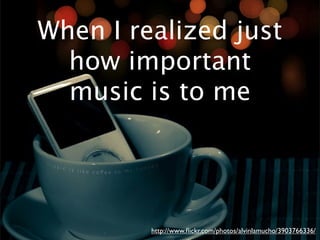 When I realized just
  how important
  music is to me




         http://www.ﬂickr.com/photos/alvinlamucho/3903766336/
 