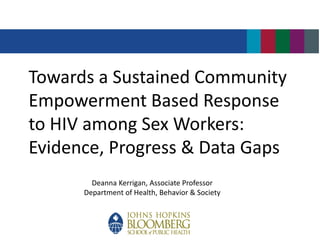 Towards a Sustained Community
Empowerment Based Response
to HIV among Sex Workers:
Evidence, Progress & Data Gaps
Deanna Kerrigan, Associate Professor
Department of Health, Behavior & Society
 