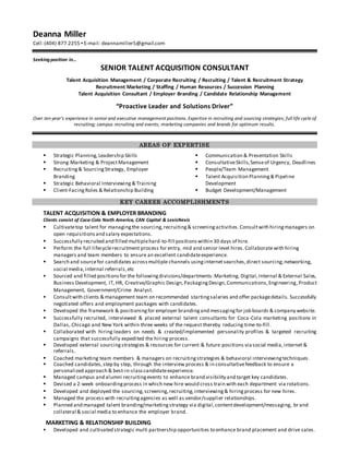 Deanna Miller
Cell:(404) 877.2255 ▪ E-mail: deannamiller5@gmail.com
Seekingposition in…
SENIOR TALENT ACQUISITION CONSULTANT
Talent Acquisition Management / Corporate Recruiting / Recruiting / Talent & Recruitment Strategy
Recruitment Marketing / Staffing / Human Resources / Succession Planning
Talent Acquisition Consultant / Employer Branding / Candidate Relationship Management
“Proactive Leader and Solutions Driver”
Over ten year’s experience in senior and executive management positions. Expertise in recruiting and sourcing strategies; full life cycle of
recruiting; campus recruiting and events; marketing companies and brands for optimum results.
AREAS OF EXPERTISE
 Strategic Planning,Leadership Skills
 Strong Marketing & ProjectManagement
 Recruiting& SourcingStrategy, Employer
Branding
 Strategic Behavioral Interviewing & Training
 Client-FacingRoles & Relationship Building
 Communication & Presentation Skills
 ConsultativeSkills,Senseof Urgency, Deadlines
 People/Team Management
 Talent Acquisition Planning& Pipeline
Development
 Budget Development/Management
KEY CAREER ACCOMPLISHMENTS
TALENT ACQUISITION & EMPLOYER BRANDING
Clients consist of Coca-Cola North America, CAN Capital & LexisNexis
 Cultivatetop talent for managingthe sourcing,recruiting& screening activities.Consultwith hiringmanagers on
open requisitionsand salary expectations.
 Successfully recruited and filled multiplehard-to-fill positionswithin 30 days of hire.
 Perform the full lifecyclerecruitment process for entry, mid and senior level hires.Collaboratewith hiring
managers and team members to ensure an excellent candidateexperience.
 Search and sourcefor candidates acrossmultiple channels usinginternetsearches,direct sourcing,networking,
social media,internal referrals,etc
 Sourced and filled positionsfor the followingdivisions/departments:Marketing, Digital,Internal & External Sales,
Business Development, IT, HR, Creative/Graphic Design,PackagingDesign,Communications,Engineering,Product
Management, Government/Crime Analyst.
 Consultwith clients & management team on recommended startingsalaries and offer packagedetails. Successfully
negotiated offers and employment packages with candidates.
 Developed the framework & positioningfor employer brandingand messagingfor job boards & company website.
 Successfully recruited, interviewed & placed external talent consultants for Coca-Cola marketing positions in
Dallas, Chicago and New York within three weeks of the request thereby reducing time-to-fill.
 Collaborated with hiring leaders on needs & created/implemented personality profiles & targeted recruiting
campaigns that successfully expedited the hiring process.
 Developed external sourcingstrategies & resources for current & future positions viasocial media,internet &
referrals.
 Coached marketing team members & managers on recruitingstrategies & behavioral interviewingtechniques.
 Coached candidates,step by step, through the interview process & in consultativefeedback to ensure a
personalized approach & best-in-classcandidateexperience.
 Managed campus and alumni recruitingevents to enhance brand visibility and target key candidates.
 Devised a 2-week onboardingprocess in which new hire would cross train with each department via rotations.
 Developed and deployed the sourcing,screening,recruiting,interviewing& hiringprocess for new hires.
 Managed the process with recruitingagencies as well as vendor/supplier relationships.
 Planned and managed talent branding/marketingstrategy via digital,contentdevelopment/messaging, brand
collateral & social media to enhance the employer brand.
MARKETING & RELATIONSHIP BUILDING
 Developed and cultivated strategic multi partnership opportunities to enhance brand placement and drive sales.
 