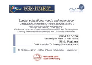 Lucia de Anna
University of Rome IV Foro Italico
Silvio Pagliara
CAAC Assistive Technology Resource Centre
Special educational needs and technology
” Специальные педагогические потребности и
технологическая поддержка”
Conference on Modern Organizational Forms and Efficient Technologies of
Learning and Rehabilitation for People with Disabilities and Invalids
17-20 October, 2012 – Institute of Social Rehabilitation - Novosibirsk
 