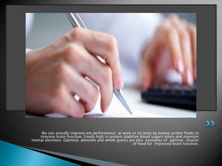 We can actually improve are performance at work or on tests by eating certain foods to
    improve brain function. Foods high in protein stabilize blood sugars levels and maintain
mental alertness. Oatmeal, almonds and whole grains are also examples of optimal choices
                                                        of food for improved brain function.
 