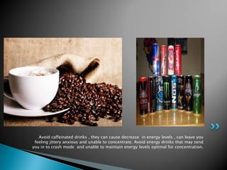 Avoid caffeinated drinks , they can cause decrease in energy levels , can leave you
 feeling jittery anxious and unable to concentrate. Avoid energy drinks that may send
you in to crash mode and unable to maintain energy levels optimal for concentration.
 